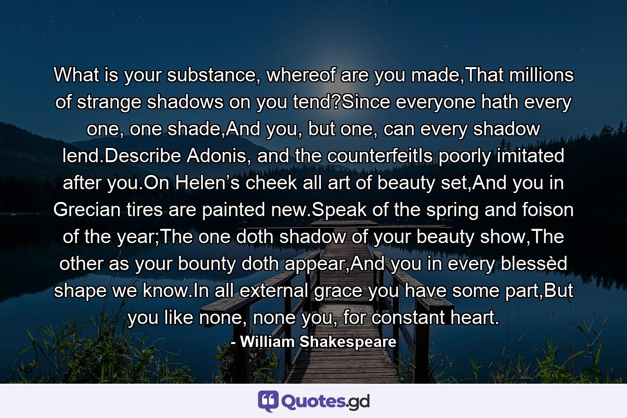 What is your substance, whereof are you made,That millions of strange shadows on you tend?Since everyone hath every one, one shade,And you, but one, can every shadow lend.Describe Adonis, and the counterfeitIs poorly imitated after you.On Helen’s cheek all art of beauty set,And you in Grecian tires are painted new.Speak of the spring and foison of the year;The one doth shadow of your beauty show,The other as your bounty doth appear,And you in every blessèd shape we know.In all external grace you have some part,But you like none, none you, for constant heart. - Quote by William Shakespeare