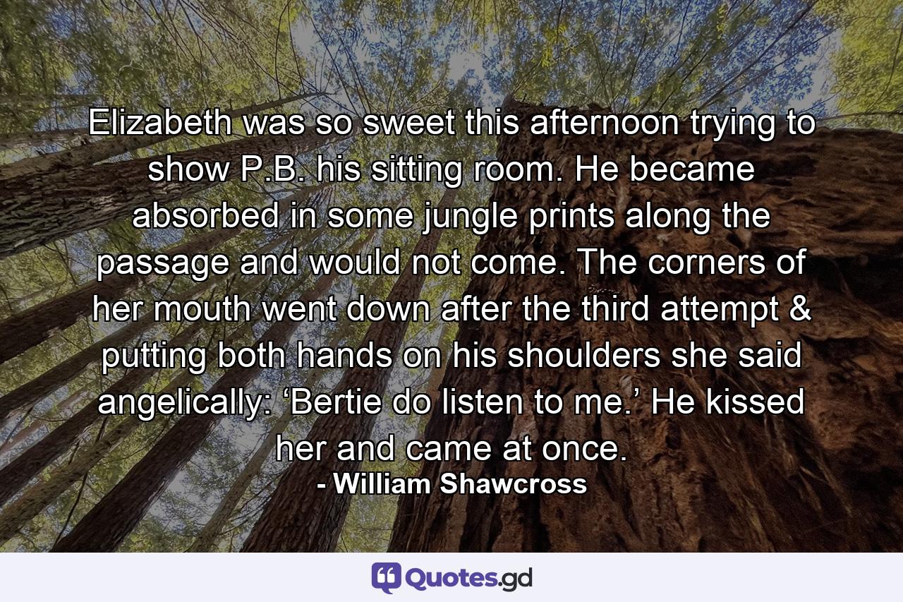 Elizabeth was so sweet this afternoon trying to show P.B. his sitting room. He became absorbed in some jungle prints along the passage and would not come. The corners of her mouth went down after the third attempt & putting both hands on his shoulders she said angelically: ‘Bertie do listen to me.’ He kissed her and came at once. - Quote by William Shawcross