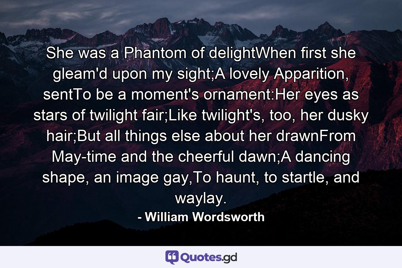 She was a Phantom of delightWhen first she gleam'd upon my sight;A lovely Apparition, sentTo be a moment's ornament:Her eyes as stars of twilight fair;Like twilight's, too, her dusky hair;But all things else about her drawnFrom May-time and the cheerful dawn;A dancing shape, an image gay,To haunt, to startle, and waylay. - Quote by William Wordsworth