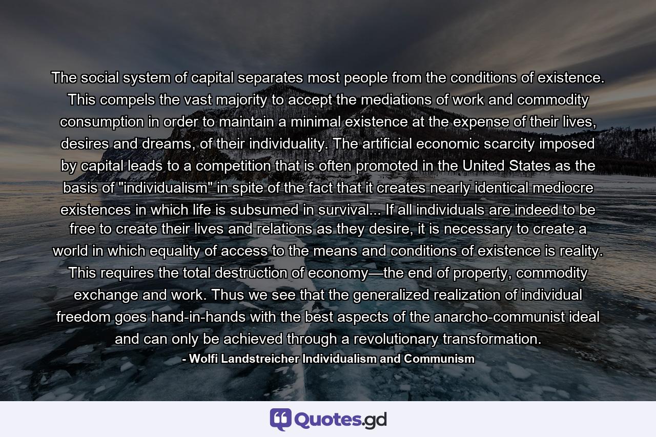 The social system of capital separates most people from the conditions of existence. This compels the vast majority to accept the mediations of work and commodity consumption in order to maintain a minimal existence at the expense of their lives, desires and dreams, of their individuality. The artificial economic scarcity imposed by capital leads to a competition that is often promoted in the United States as the basis of 