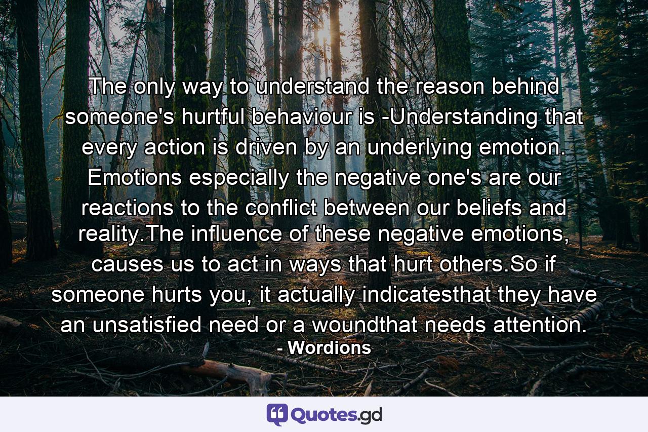 The only way to understand the reason behind someone's hurtful behaviour is -Understanding that every action is driven by an underlying emotion. Emotions especially the negative one's are our reactions to the conflict between our beliefs and reality.The influence of these negative emotions, causes us to act in ways that hurt others.So if someone hurts you, it actually indicatesthat they have an unsatisfied need or a woundthat needs attention. - Quote by Wordions