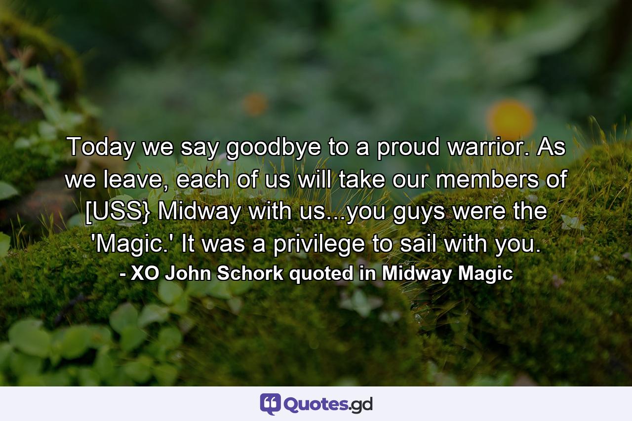 Today we say goodbye to a proud warrior. As we leave, each of us will take our members of [USS} Midway with us...you guys were the 'Magic.' It was a privilege to sail with you. - Quote by XO John Schork quoted in Midway Magic