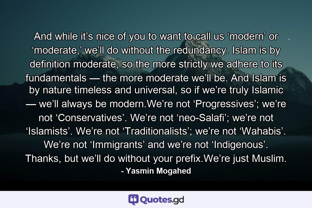 And while it’s nice of you to want to call us ‘modern’ or ‘moderate,’ we’ll do without the redundancy. Islam is by definition moderate, so the more strictly we adhere to its fundamentals — the more moderate we’ll be. And Islam is by nature timeless and universal, so if we’re truly Islamic — we’ll always be modern.We’re not ‘Progressives’; we’re not ‘Conservatives’. We’re not ‘neo-Salafi’; we’re not ‘Islamists’. We’re not ‘Traditionalists’; we’re not ‘Wahabis’. We’re not ‘Immigrants’ and we’re not ‘Indigenous’. Thanks, but we’ll do without your prefix.We’re just Muslim. - Quote by Yasmin Mogahed