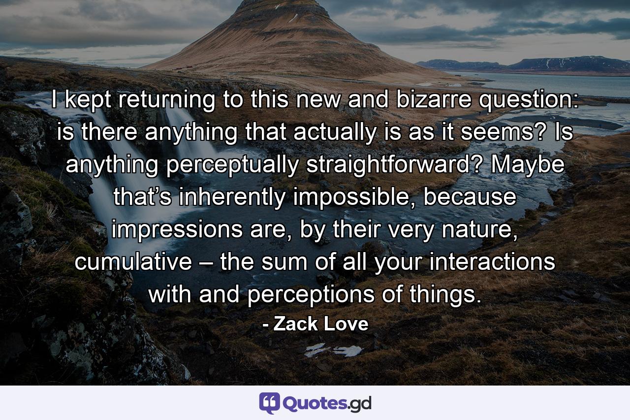 I kept returning to this new and bizarre question: is there anything that actually is as it seems? Is anything perceptually straightforward? Maybe that’s inherently impossible, because impressions are, by their very nature, cumulative – the sum of all your interactions with and perceptions of things. - Quote by Zack Love