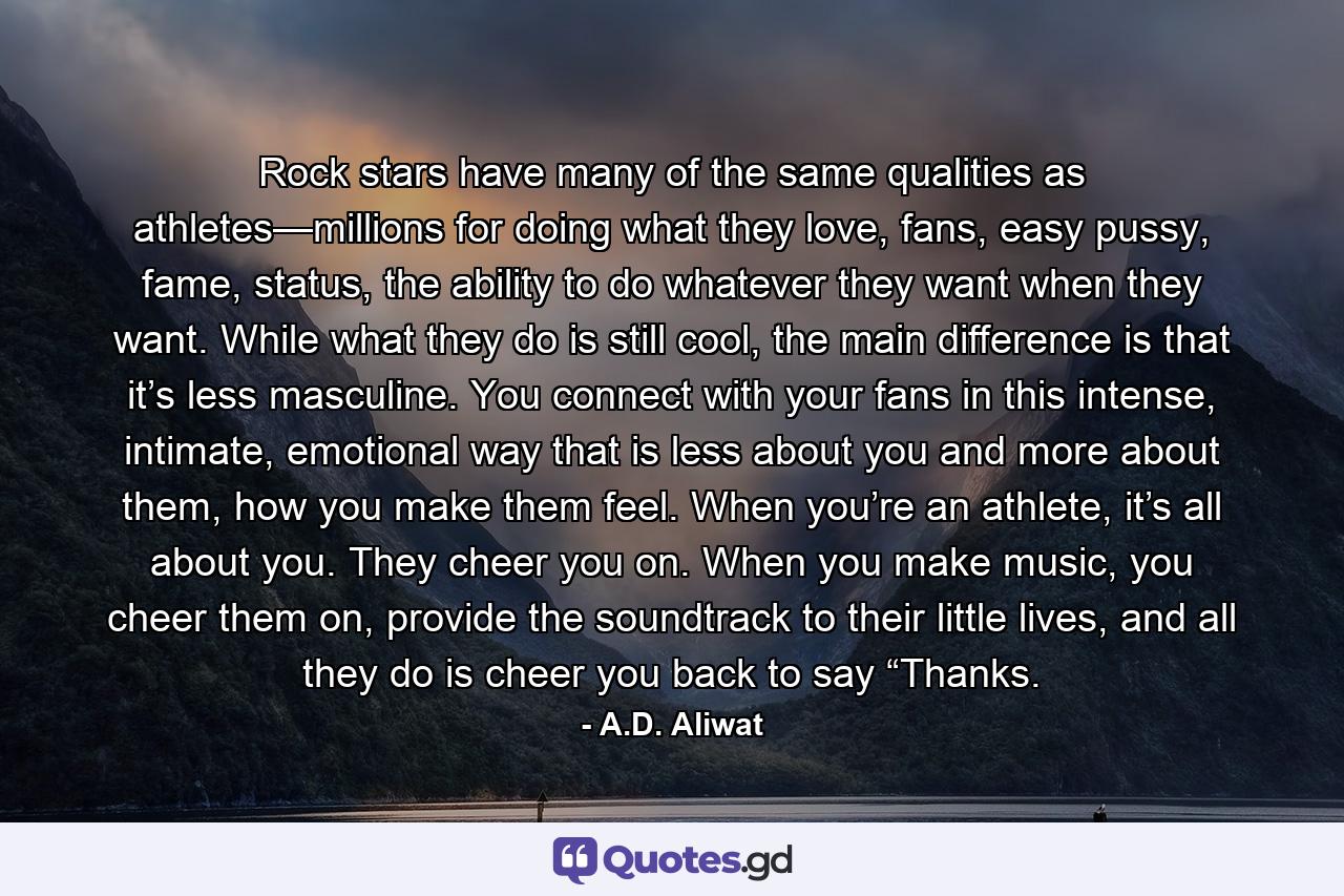 Rock stars have many of the same qualities as athletes—millions for doing what they love, fans, easy pussy, fame, status, the ability to do whatever they want when they want. While what they do is still cool, the main difference is that it’s less masculine. You connect with your fans in this intense, intimate, emotional way that is less about you and more about them, how you make them feel. When you’re an athlete, it’s all about you. They cheer you on. When you make music, you cheer them on, provide the soundtrack to their little lives, and all they do is cheer you back to say “Thanks. - Quote by A.D. Aliwat