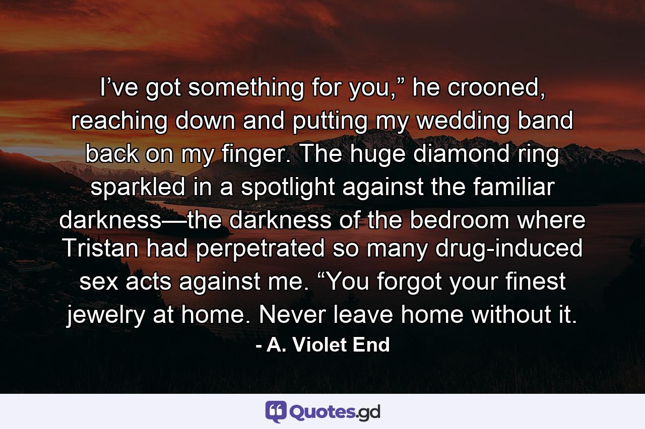 I’ve got something for you,” he crooned, reaching down and putting my wedding band back on my finger. The huge diamond ring sparkled in a spotlight against the familiar darkness—the darkness of the bedroom where Tristan had perpetrated so many drug-induced sex acts against me. “You forgot your finest jewelry at home. Never leave home without it. - Quote by A. Violet End