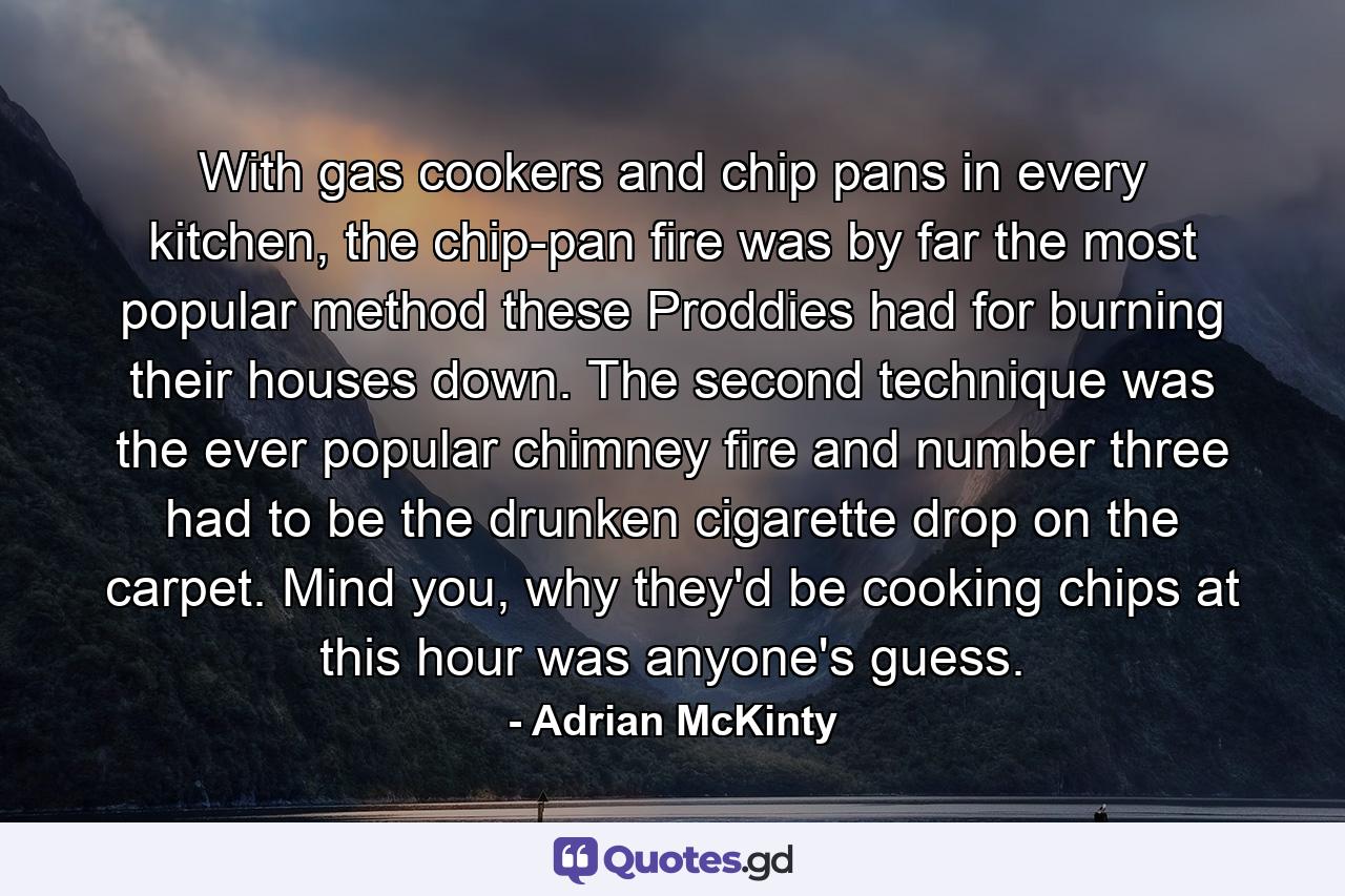 With gas cookers and chip pans in every kitchen, the chip-pan fire was by far the most popular method these Proddies had for burning their houses down. The second technique was the ever popular chimney fire and number three had to be the drunken cigarette drop on the carpet. Mind you, why they'd be cooking chips at this hour was anyone's guess. - Quote by Adrian McKinty