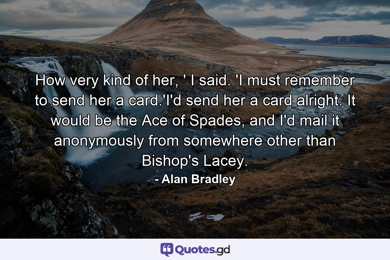 How very kind of her, ' I said. 'I must remember to send her a card.'I'd send her a card alright. It would be the Ace of Spades, and I'd mail it anonymously from somewhere other than Bishop's Lacey. - Quote by Alan Bradley