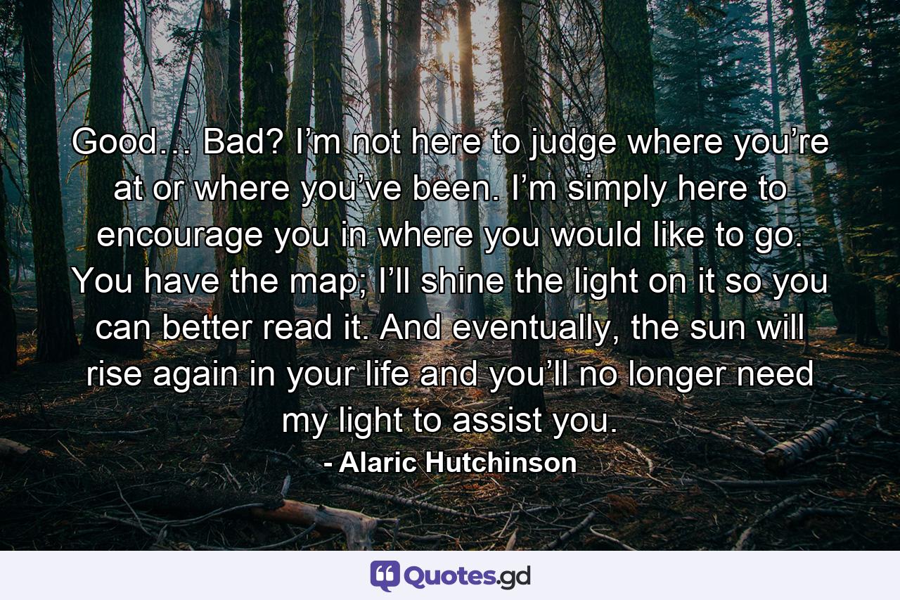 Good… Bad? I’m not here to judge where you’re at or where you’ve been. I’m simply here to encourage you in where you would like to go. You have the map; I’ll shine the light on it so you can better read it. And eventually, the sun will rise again in your life and you’ll no longer need my light to assist you. - Quote by Alaric Hutchinson