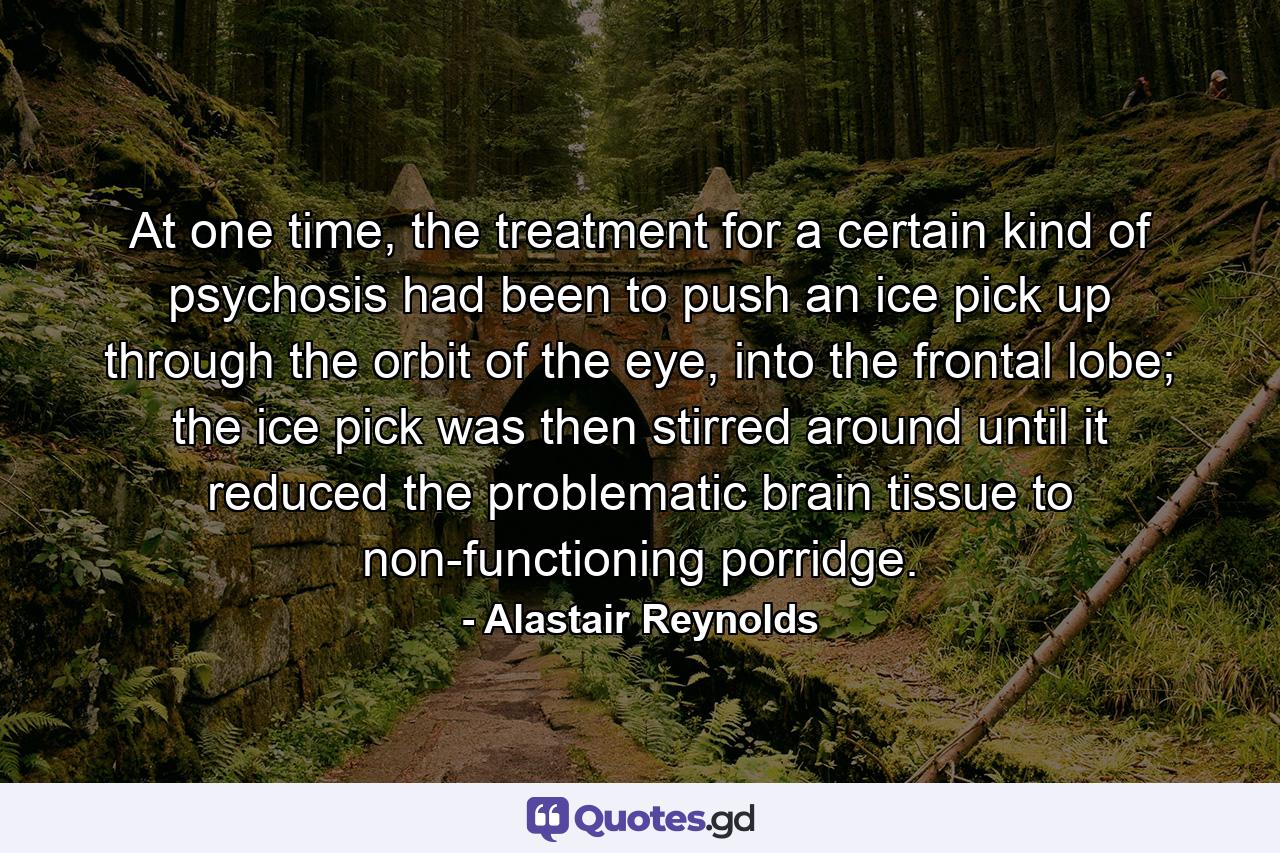 At one time, the treatment for a certain kind of psychosis had been to push an ice pick up through the orbit of the eye, into the frontal lobe; the ice pick was then stirred around until it reduced the problematic brain tissue to non-functioning porridge. - Quote by Alastair Reynolds