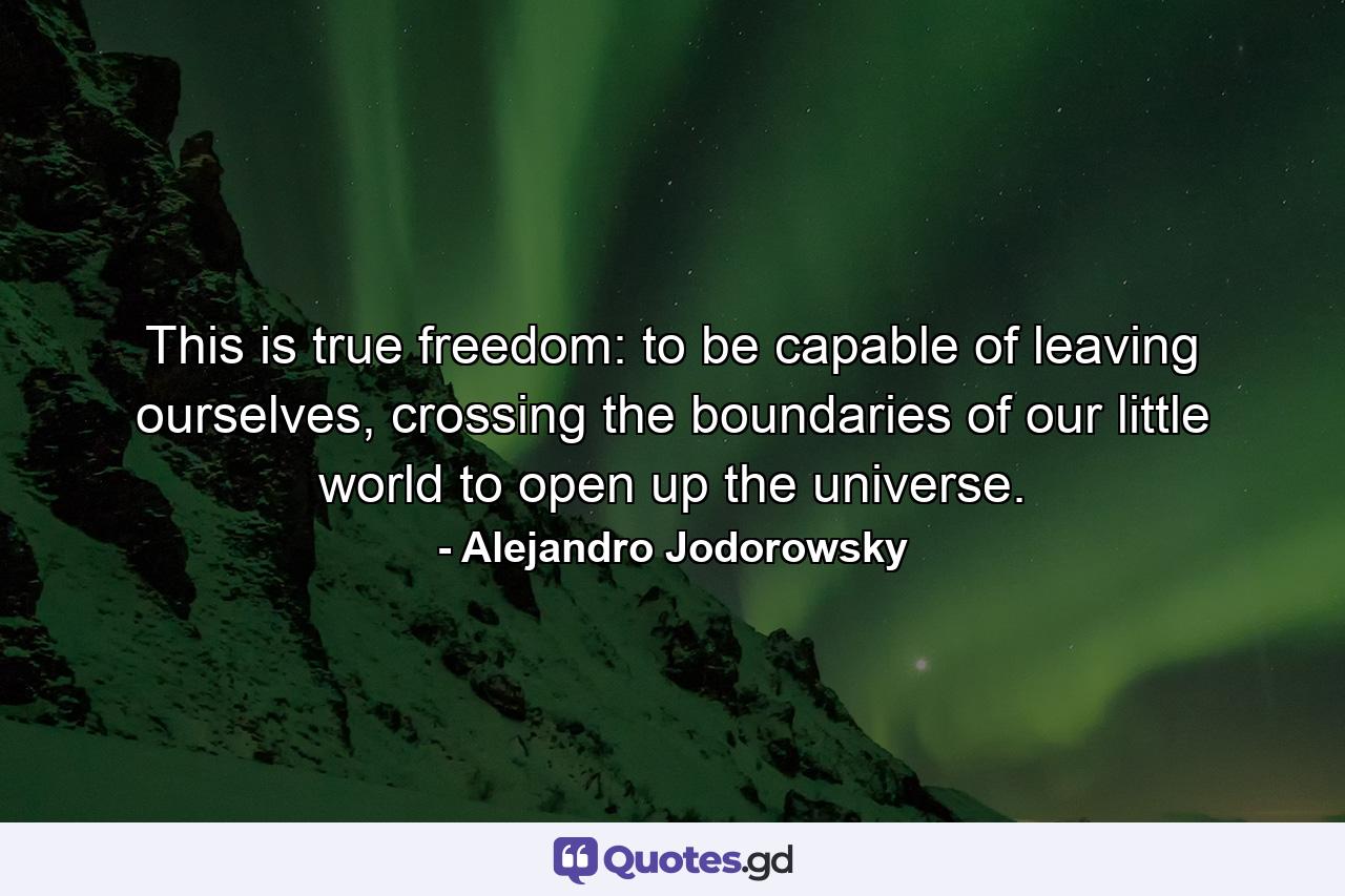 This is true freedom: to be capable of leaving ourselves, crossing the boundaries of our little world to open up the universe. - Quote by Alejandro Jodorowsky