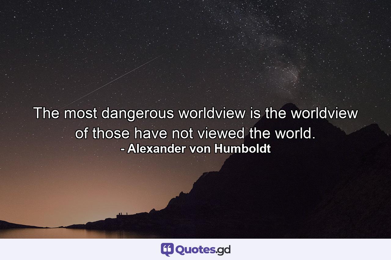 The most dangerous worldview is the worldview of those have not viewed the world. - Quote by Alexander von Humboldt