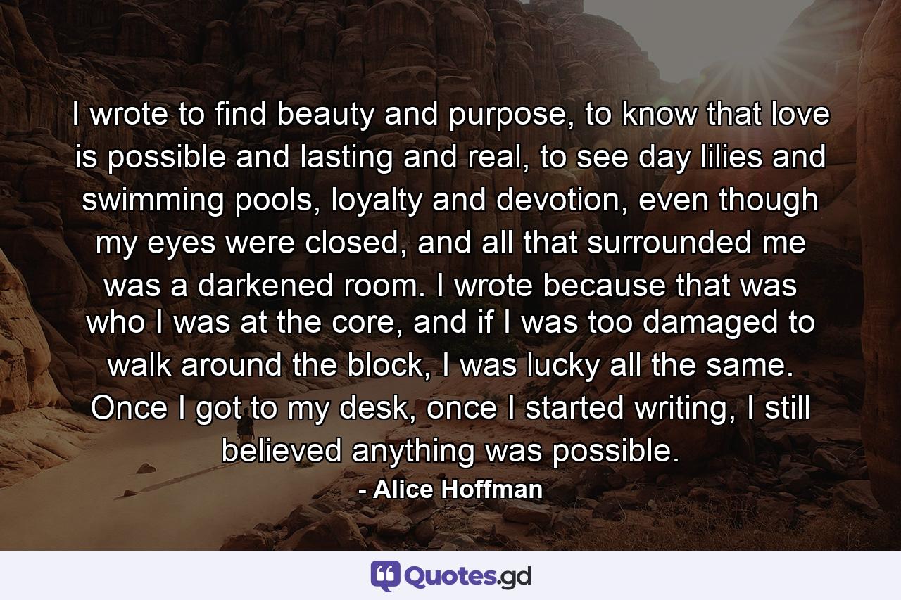 I wrote to find beauty and purpose, to know that love is possible and lasting and real, to see day lilies and swimming pools, loyalty and devotion, even though my eyes were closed, and all that surrounded me was a darkened room. I wrote because that was who I was at the core, and if I was too damaged to walk around the block, I was lucky all the same. Once I got to my desk, once I started writing, I still believed anything was possible. - Quote by Alice Hoffman