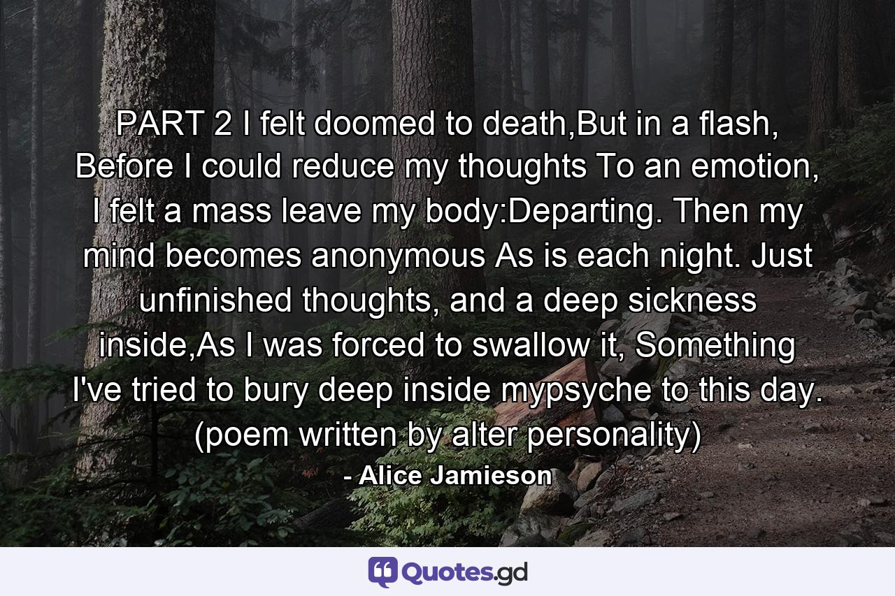 PART 2 I felt doomed to death,But in a flash, Before I could reduce my thoughts To an emotion, I felt a mass leave my body:Departing. Then my mind becomes anonymous As is each night. Just unfinished thoughts, and a deep sickness inside,As I was forced to swallow it, Something I've tried to bury deep inside mypsyche to this day. (poem written by alter personality) - Quote by Alice Jamieson