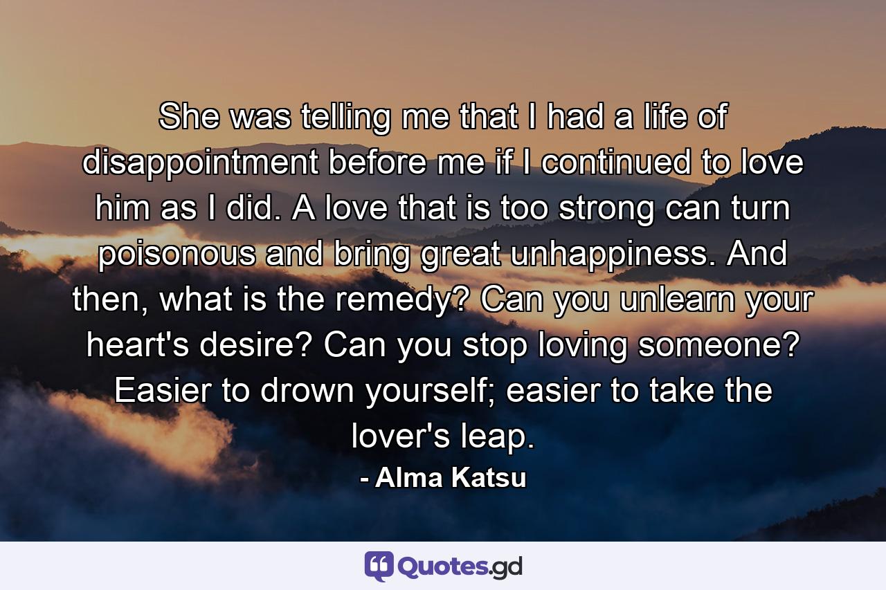 She was telling me that I had a life of disappointment before me if I continued to love him as I did. A love that is too strong can turn poisonous and bring great unhappiness. And then, what is the remedy? Can you unlearn your heart's desire? Can you stop loving someone? Easier to drown yourself; easier to take the lover's leap. - Quote by Alma Katsu