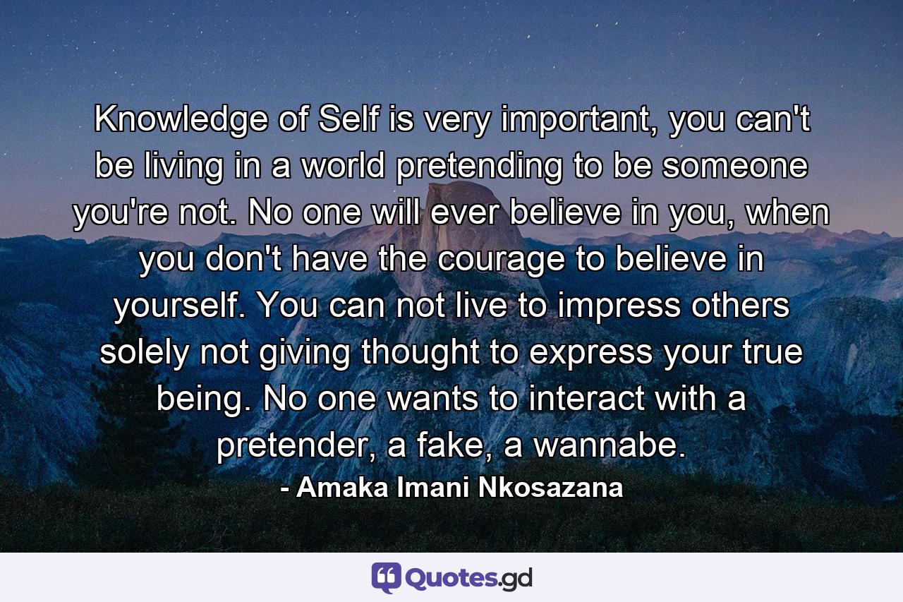 Knowledge of Self is very important, you can't be living in a world pretending to be someone you're not. No one will ever believe in you, when you don't have the courage to believe in yourself. You can not live to impress others solely not giving thought to express your true being. No one wants to interact with a pretender, a fake, a wannabe. - Quote by Amaka Imani Nkosazana