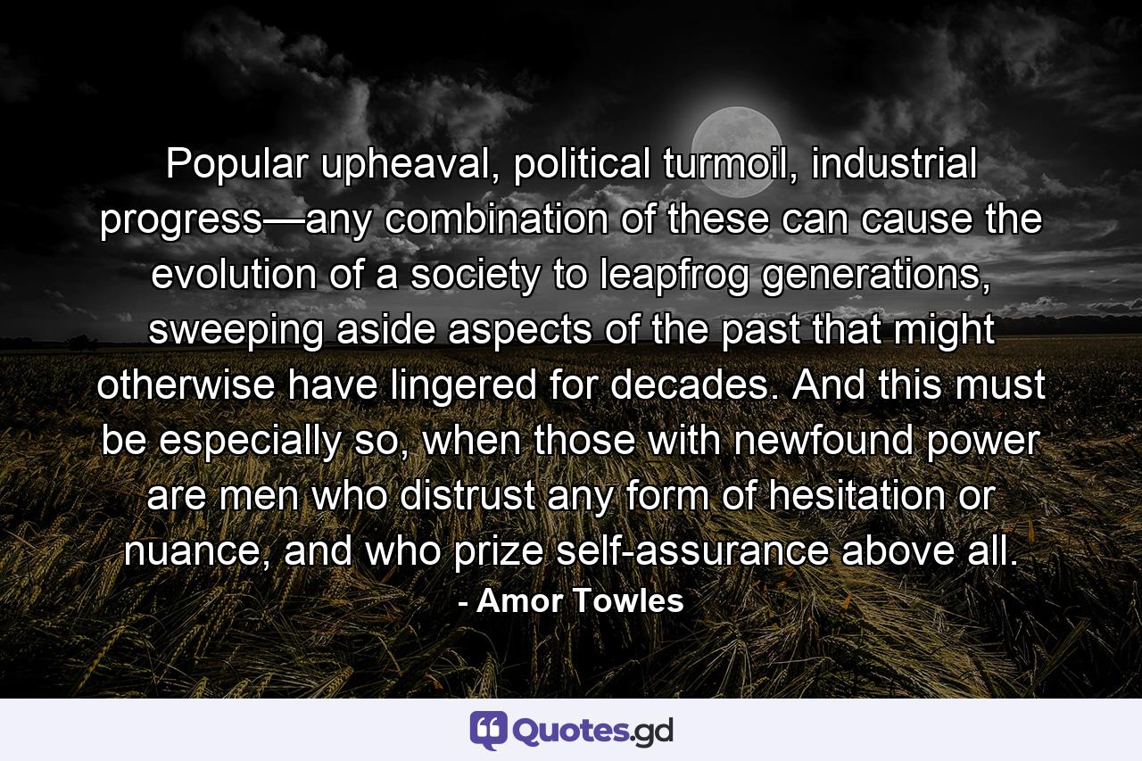 Popular upheaval, political turmoil, industrial progress—any combination of these can cause the evolution of a society to leapfrog generations, sweeping aside aspects of the past that might otherwise have lingered for decades. And this must be especially so, when those with newfound power are men who distrust any form of hesitation or nuance, and who prize self-assurance above all. - Quote by Amor Towles