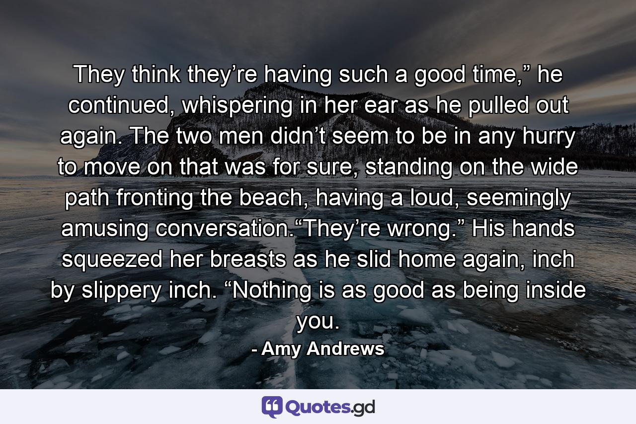 They think they’re having such a good time,” he continued, whispering in her ear as he pulled out again. The two men didn’t seem to be in any hurry to move on that was for sure, standing on the wide path fronting the beach, having a loud, seemingly amusing conversation.“They’re wrong.” His hands squeezed her breasts as he slid home again, inch by slippery inch. “Nothing is as good as being inside you. - Quote by Amy Andrews