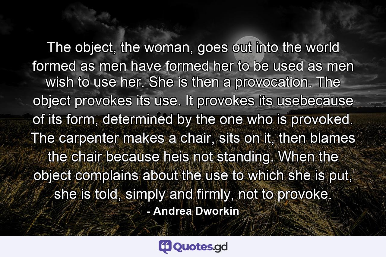The object, the woman, goes out into the world formed as men have formed her to be used as men wish to use her. She is then a provocation. The object provokes its use. It provokes its usebecause of its form, determined by the one who is provoked. The carpenter makes a chair, sits on it, then blames the chair because heis not standing. When the object complains about the use to which she is put, she is told, simply and firmly, not to provoke. - Quote by Andrea Dworkin