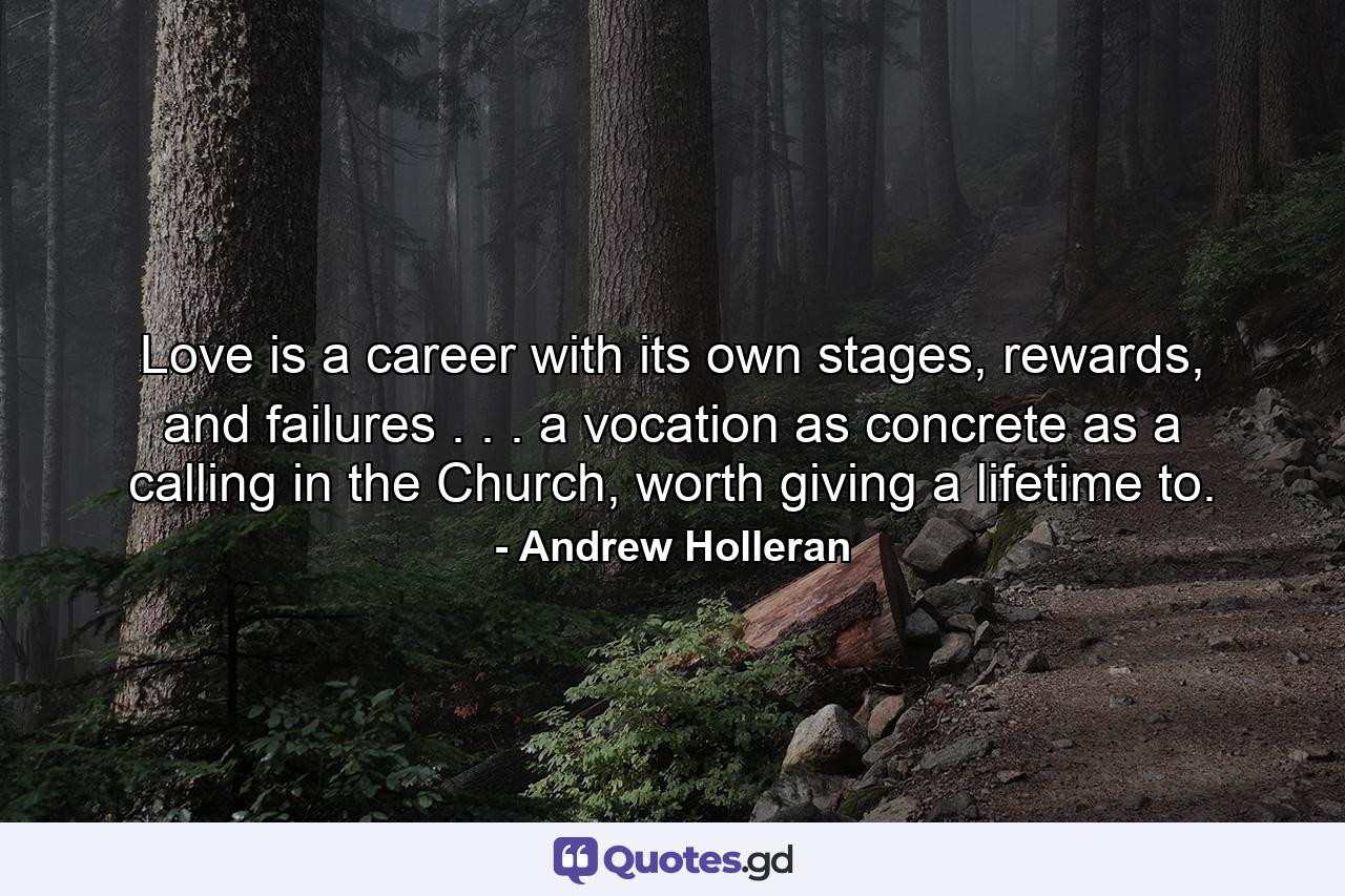 Love is a career with its own stages, rewards, and failures . . . a vocation as concrete as a calling in the Church, worth giving a lifetime to. - Quote by Andrew Holleran