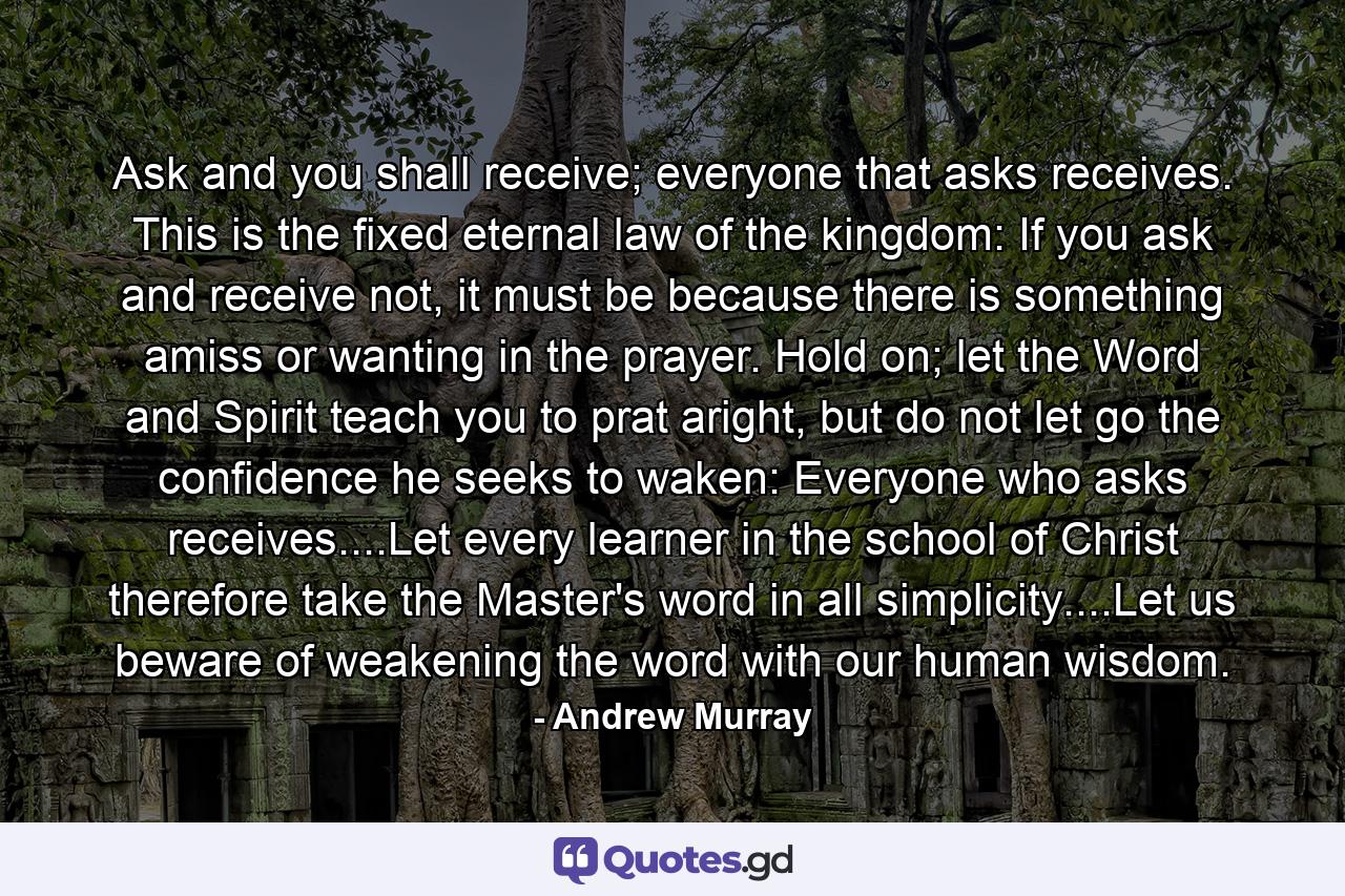 Ask and you shall receive; everyone that asks receives.  This is the fixed eternal law of the kingdom:  If you ask and receive not, it must be because there is something amiss or wanting in the prayer. Hold on; let the Word and Spirit teach you to prat aright, but do not let go the confidence he seeks to waken:  Everyone who asks receives....Let every learner in the school of Christ therefore take the Master's word in all simplicity....Let us beware of weakening the word with our human wisdom. - Quote by Andrew Murray