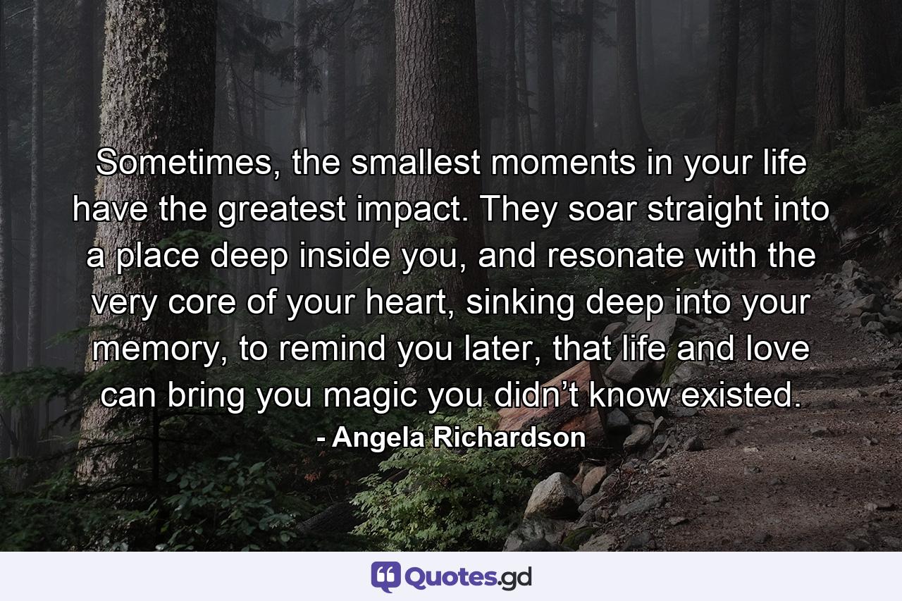 Sometimes, the smallest moments in your life have the greatest impact. They soar straight into a place deep inside you, and resonate with the very core of your heart, sinking deep into your memory, to remind you later, that life and love can bring you magic you didn’t know existed. - Quote by Angela Richardson