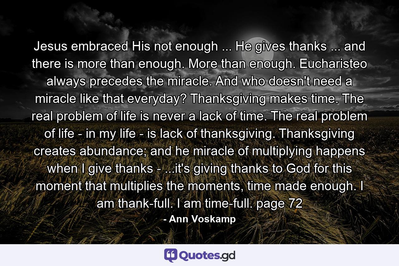 Jesus embraced His not enough ... He gives thanks ... and there is more than enough. More than enough. Eucharisteo always precedes the miracle. And who doesn't need a miracle like that everyday? Thanksgiving makes time. The real problem of life is never a lack of time. The real problem of life - in my life - is lack of thanksgiving. Thanksgiving creates abundance; and he miracle of multiplying happens when I give thanks - ...it's giving thanks to God for this moment that multiplies the moments, time made enough. I am thank-full. I am time-full. page 72 - Quote by Ann Voskamp