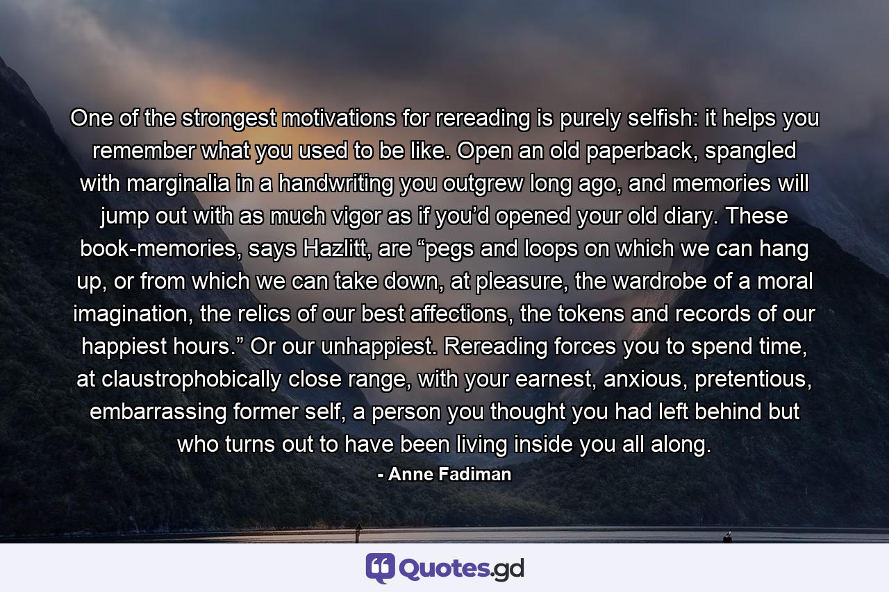 One of the strongest motivations for rereading is purely selfish: it helps you remember what you used to be like. Open an old paperback, spangled with marginalia in a handwriting you outgrew long ago, and memories will jump out with as much vigor as if you’d opened your old diary. These book-memories, says Hazlitt, are “pegs and loops on which we can hang up, or from which we can take down, at pleasure, the wardrobe of a moral imagination, the relics of our best affections, the tokens and records of our happiest hours.” Or our unhappiest. Rereading forces you to spend time, at claustrophobically close range, with your earnest, anxious, pretentious, embarrassing former self, a person you thought you had left behind but who turns out to have been living inside you all along. - Quote by Anne Fadiman