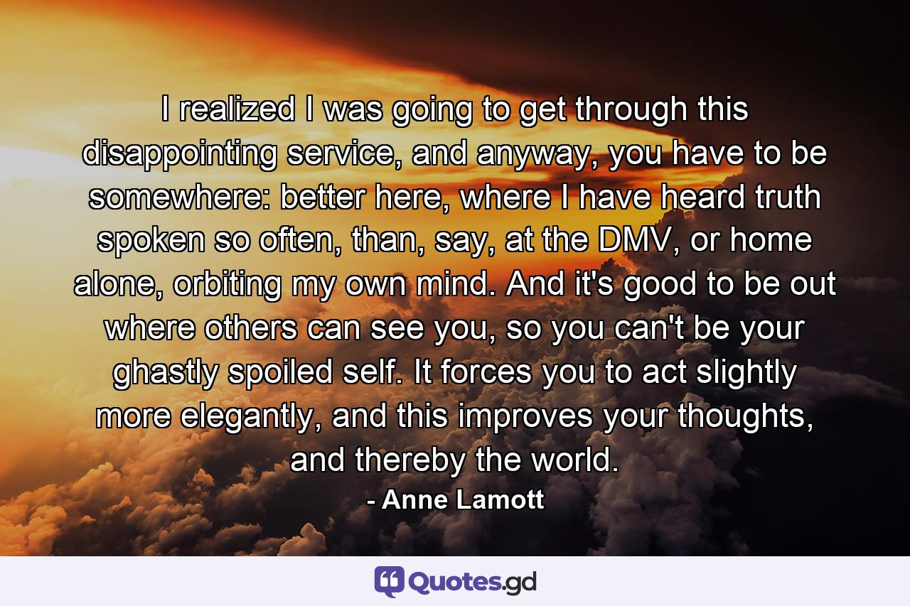 I realized I was going to get through this disappointing service, and anyway, you have to be somewhere: better here, where I have heard truth spoken so often, than, say, at the DMV, or home alone, orbiting my own mind. And it's good to be out where others can see you, so you can't be your ghastly spoiled self. It forces you to act slightly more elegantly, and this improves your thoughts, and thereby the world. - Quote by Anne Lamott