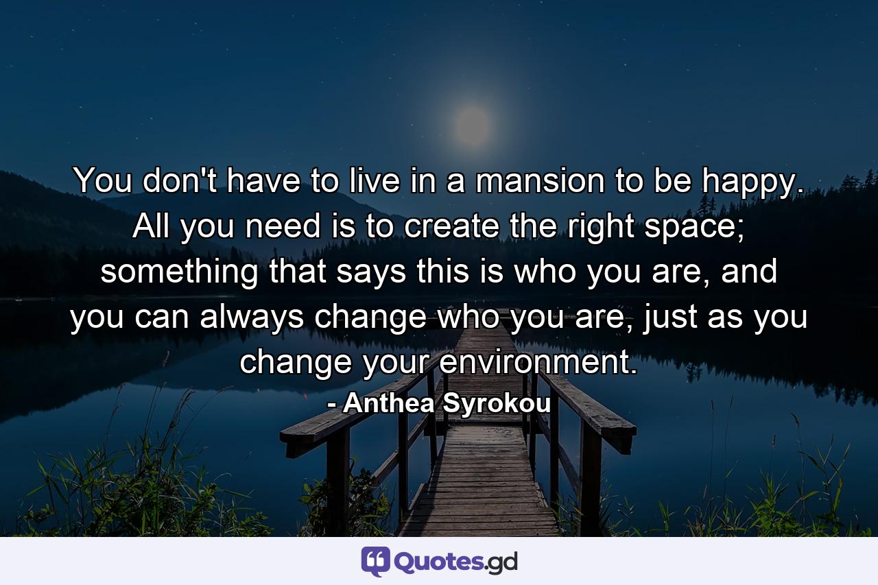 You don't have to live in a mansion to be happy. All you need is to create the right space; something that says this is who you are, and you can always change who you are, just as you change your environment. - Quote by Anthea Syrokou