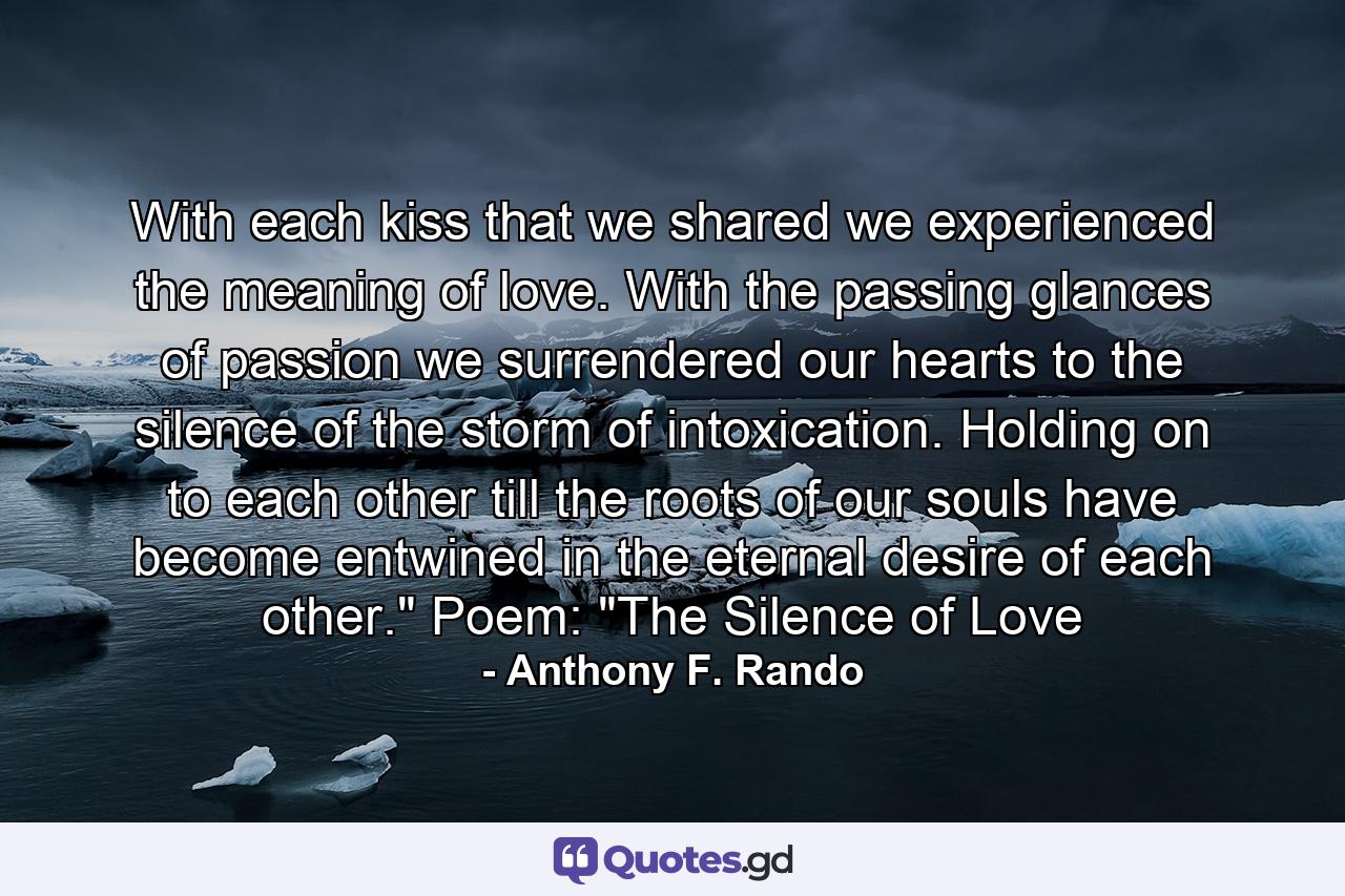 With each kiss that we shared we experienced the meaning of love. With the passing glances of passion we surrendered our hearts to the silence of the storm of intoxication. Holding on to each other till the roots of our souls have become entwined in the eternal desire of each other.