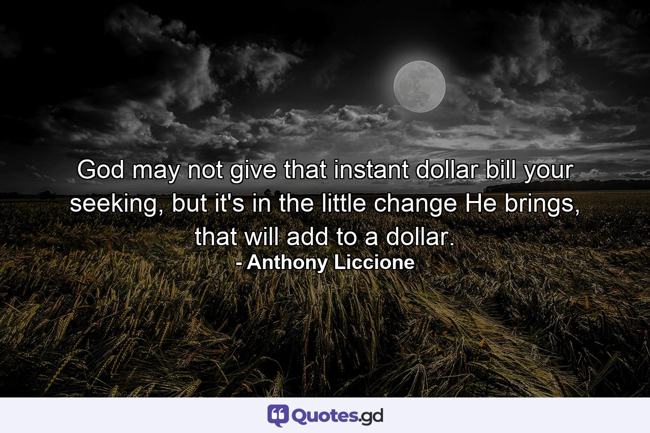 God may not give that instant dollar bill your seeking, but it's in the little change He brings, that will add to a dollar. - Quote by Anthony Liccione