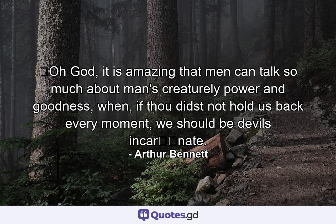 ​Oh God, it is amazing that men can talk so much about man's creaturely power and goodness, when, if thou didst not hold us back every moment, we should be devils incar​​nate. - Quote by Arthur Bennett