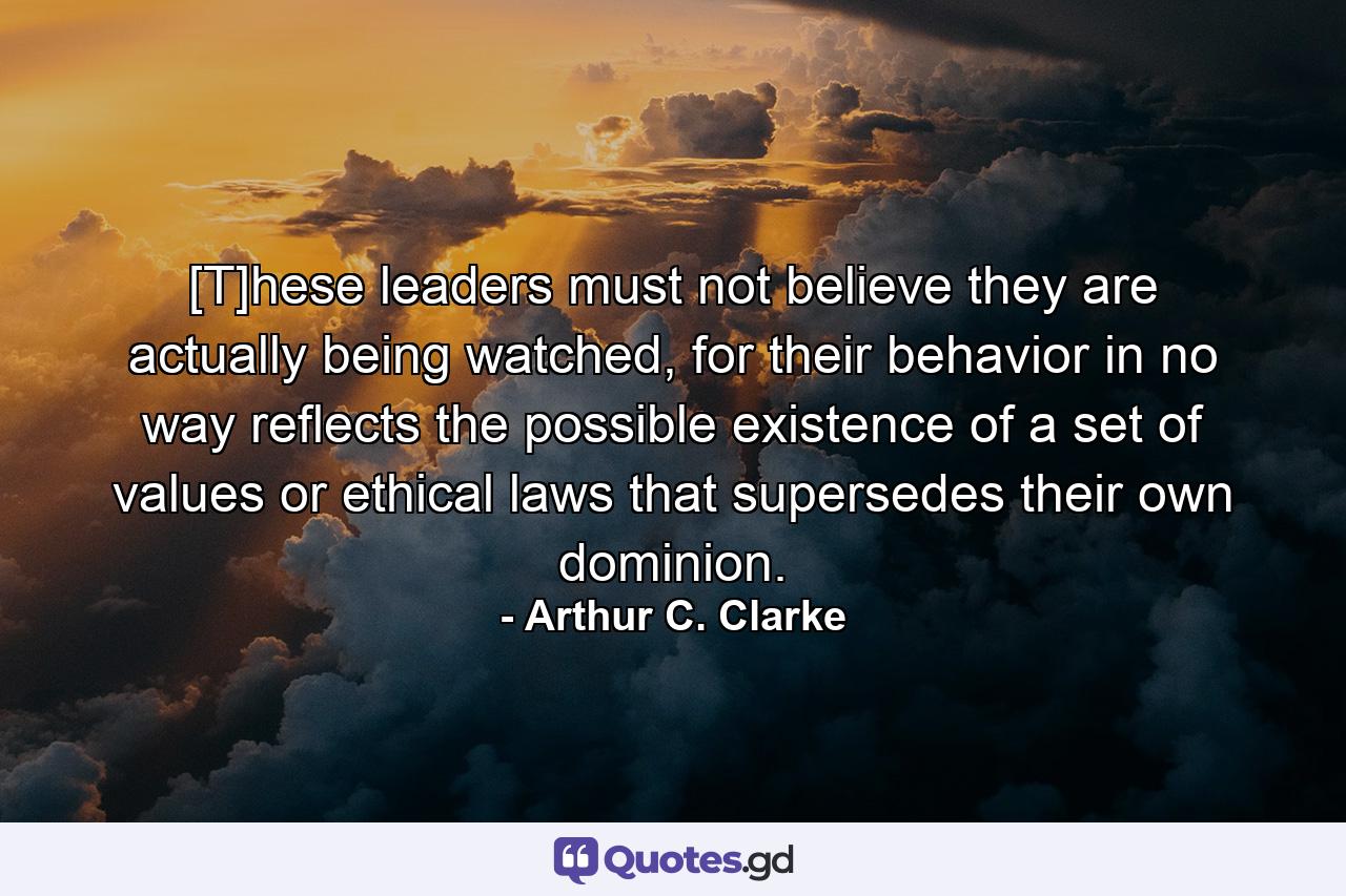 [T]hese leaders must not believe they are actually being watched, for their behavior in no way reflects the possible existence of a set of values or ethical laws that supersedes their own dominion. - Quote by Arthur C. Clarke