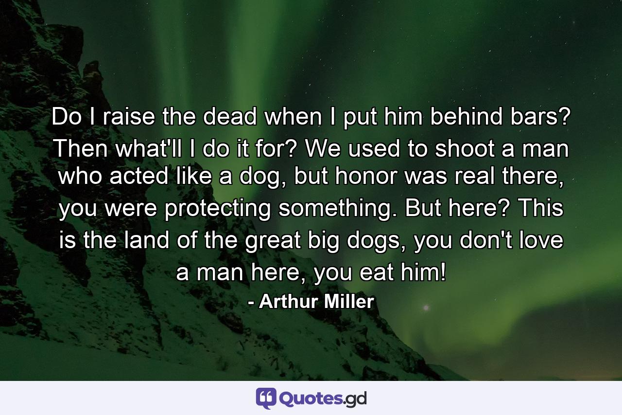 Do I raise the dead when I put him behind bars? Then what'll I do it for? We used to shoot a man who acted like a dog, but honor was real there, you were protecting something. But here? This is the land of the great big dogs, you don't love a man here, you eat him! - Quote by Arthur Miller