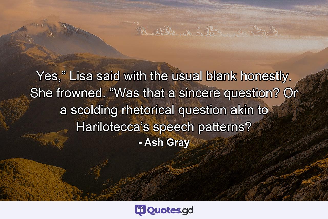 Yes,” Lisa said with the usual blank honestly. She frowned. “Was that a sincere question? Or a scolding rhetorical question akin to Harilotecca’s speech patterns? - Quote by Ash Gray