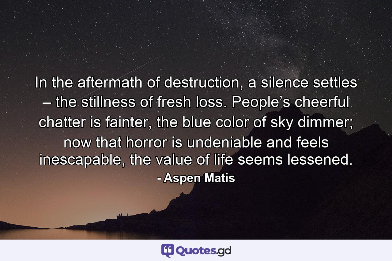 In the aftermath of destruction, a silence settles – the stillness of fresh loss. People’s cheerful chatter is fainter, the blue color of sky dimmer; now that horror is undeniable and feels inescapable, the value of life seems lessened. - Quote by Aspen Matis