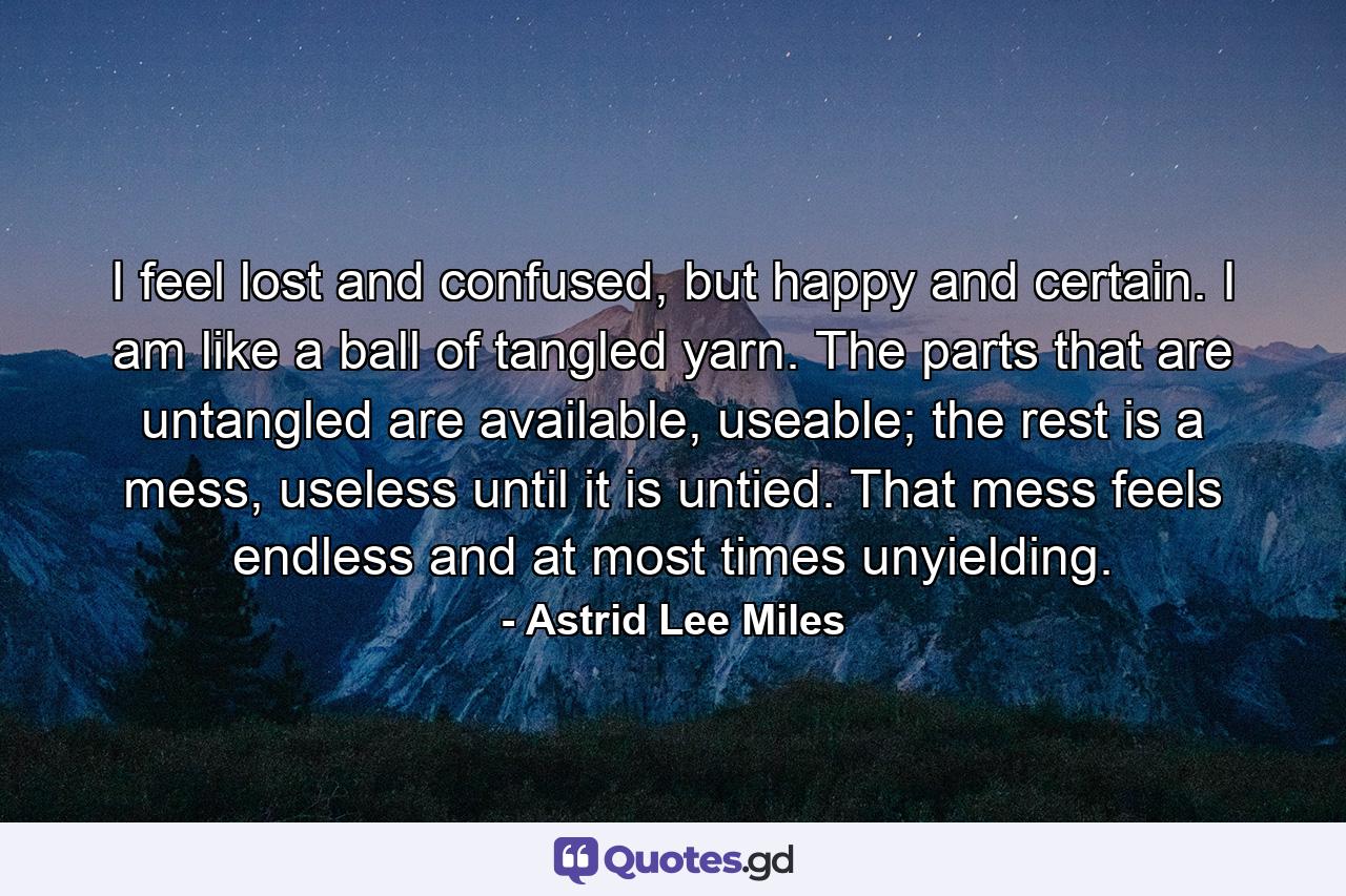 I feel lost and confused, but happy and certain. I am like a ball of tangled yarn. The parts that are untangled are available, useable; the rest is a mess, useless until it is untied. That mess feels endless and at most times unyielding. - Quote by Astrid Lee Miles