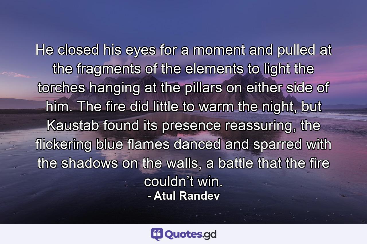 He closed his eyes for a moment and pulled at the fragments of the elements to light the torches hanging at the pillars on either side of him. The fire did little to warm the night, but Kaustab found its presence reassuring, the flickering blue flames danced and sparred with the shadows on the walls, a battle that the fire couldn’t win. - Quote by Atul Randev