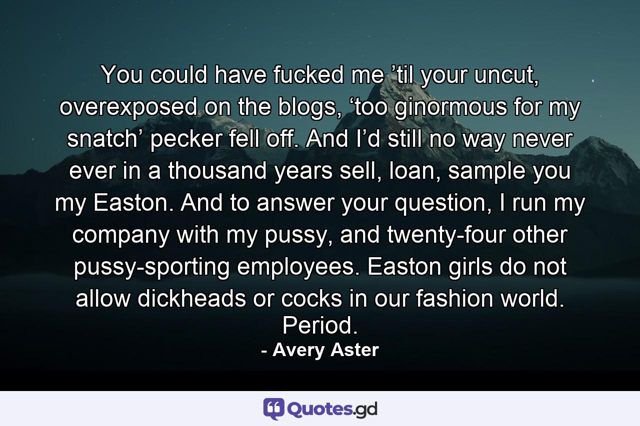 You could have fucked me ’til your uncut, overexposed on the blogs, ‘too ginormous for my snatch’ pecker fell off. And I’d still no way never ever in a thousand years sell, loan, sample you my Easton. And to answer your question, I run my company with my pussy, and twenty-four other pussy-sporting employees. Easton girls do not allow dickheads or cocks in our fashion world. Period. - Quote by Avery Aster