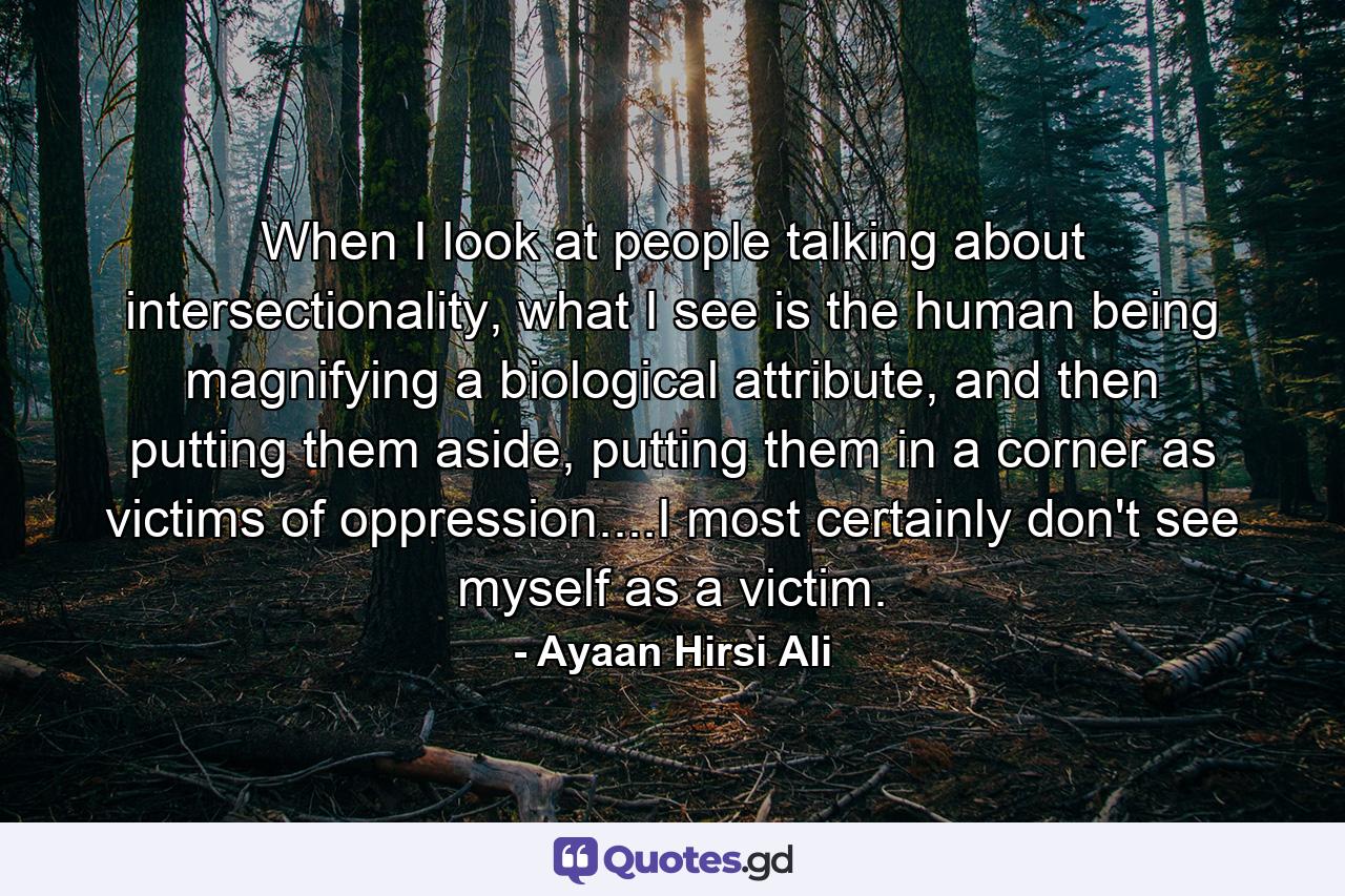 When I look at people talking about intersectionality, what I see is the human being magnifying a biological attribute, and then putting them aside, putting them in a corner as victims of oppression....I most certainly don't see myself as a victim. - Quote by Ayaan Hirsi Ali