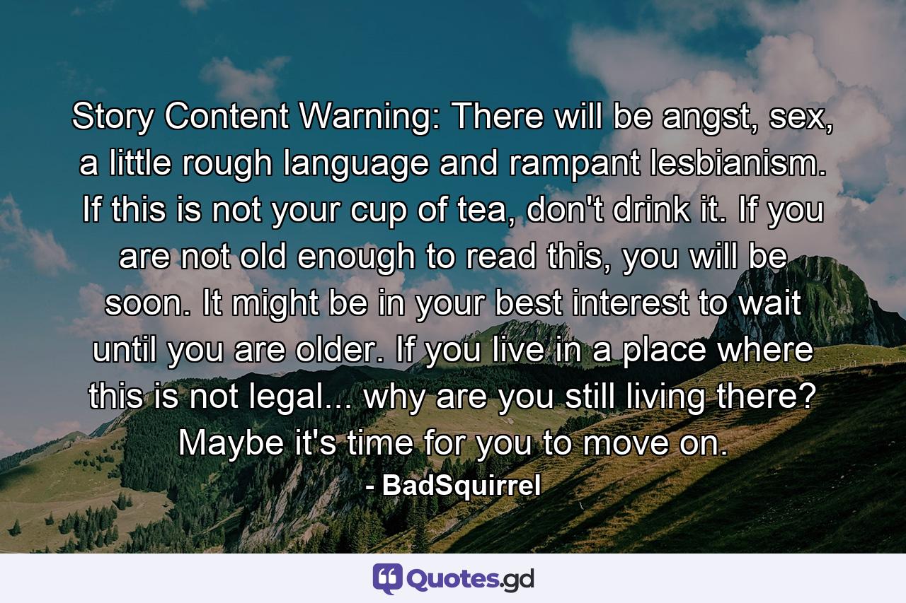 Story Content Warning: There will be angst, sex, a little rough language and rampant lesbianism. If this is not your cup of tea, don't drink it. If you are not old enough to read this, you will be soon. It might be in your best interest to wait until you are older. If you live in a place where this is not legal... why are you still living there? Maybe it's time for you to move on. - Quote by BadSquirrel