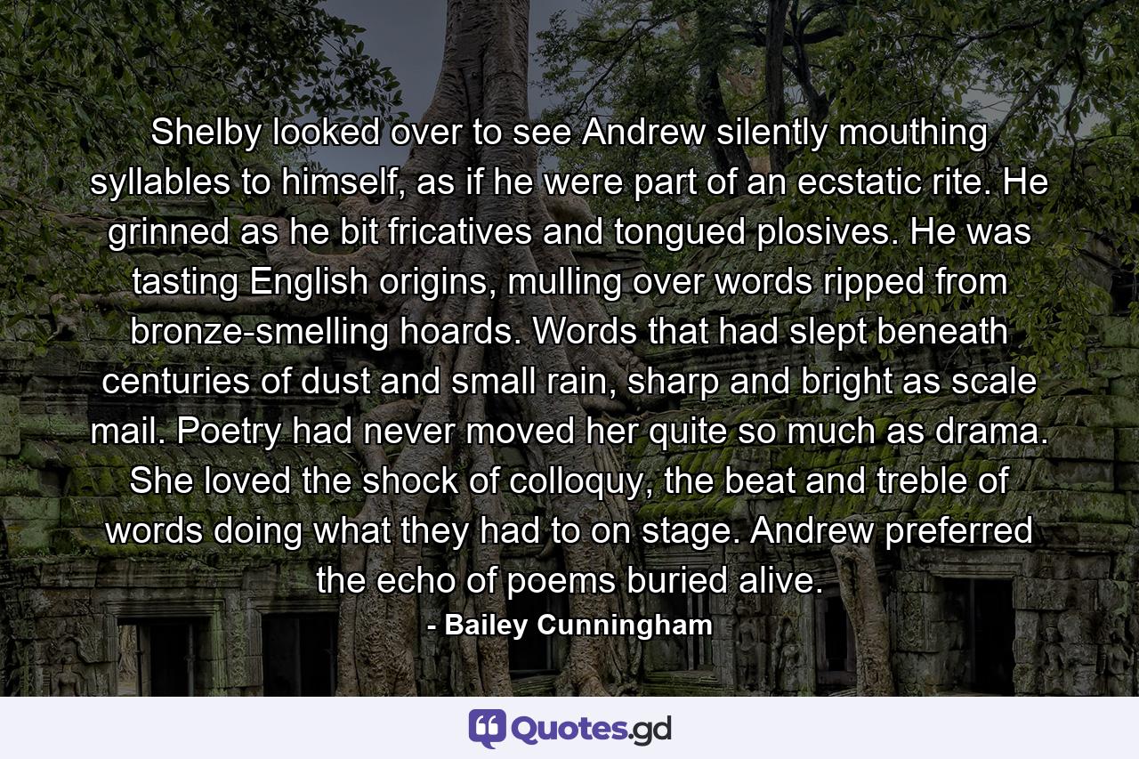 Shelby looked over to see Andrew silently mouthing syllables to himself, as if he were part of an ecstatic rite. He grinned as he bit fricatives and tongued plosives. He was tasting English origins, mulling over words ripped from bronze-smelling hoards. Words that had slept beneath centuries of dust and small rain, sharp and bright as scale mail. Poetry had never moved her quite so much as drama. She loved the shock of colloquy, the beat and treble of words doing what they had to on stage. Andrew preferred the echo of poems buried alive. - Quote by Bailey Cunningham