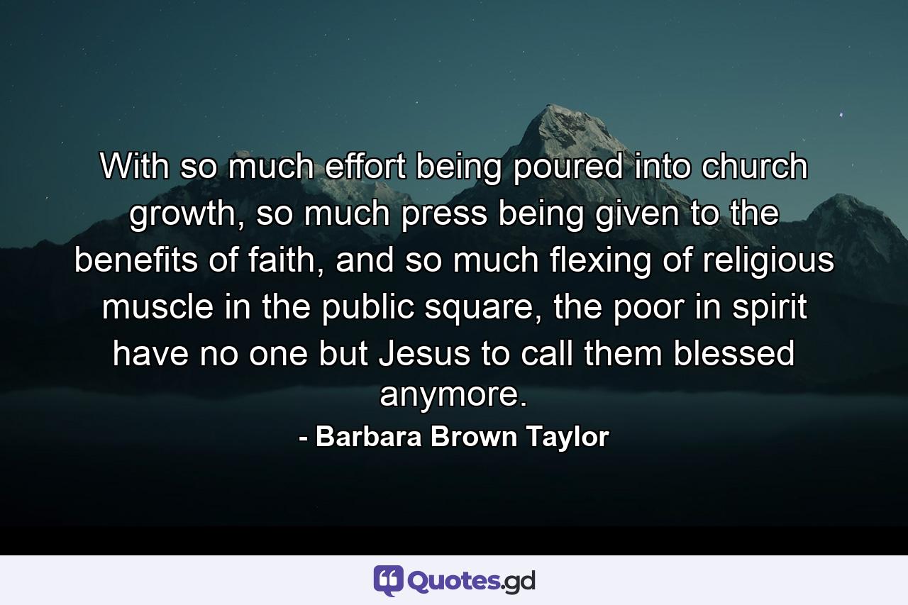 With so much effort being poured into church growth, so much press being given to the benefits of faith, and so much flexing of religious muscle in the public square, the poor in spirit have no one but Jesus to call them blessed anymore. - Quote by Barbara Brown Taylor