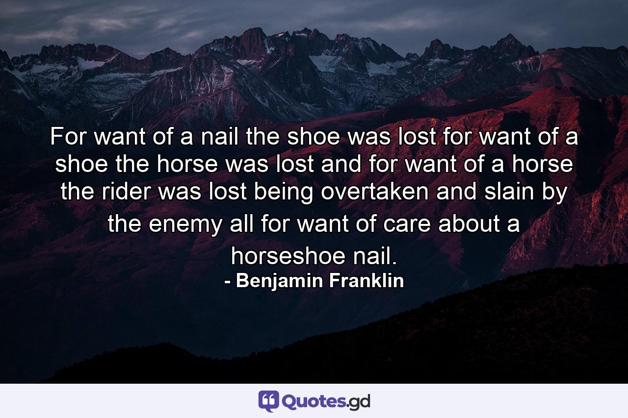 For want of a nail the shoe was lost  for want of a shoe the horse was lost  and for want of a horse the rider was lost  being overtaken and slain by the enemy  all for want of care about a horseshoe nail. - Quote by Benjamin Franklin