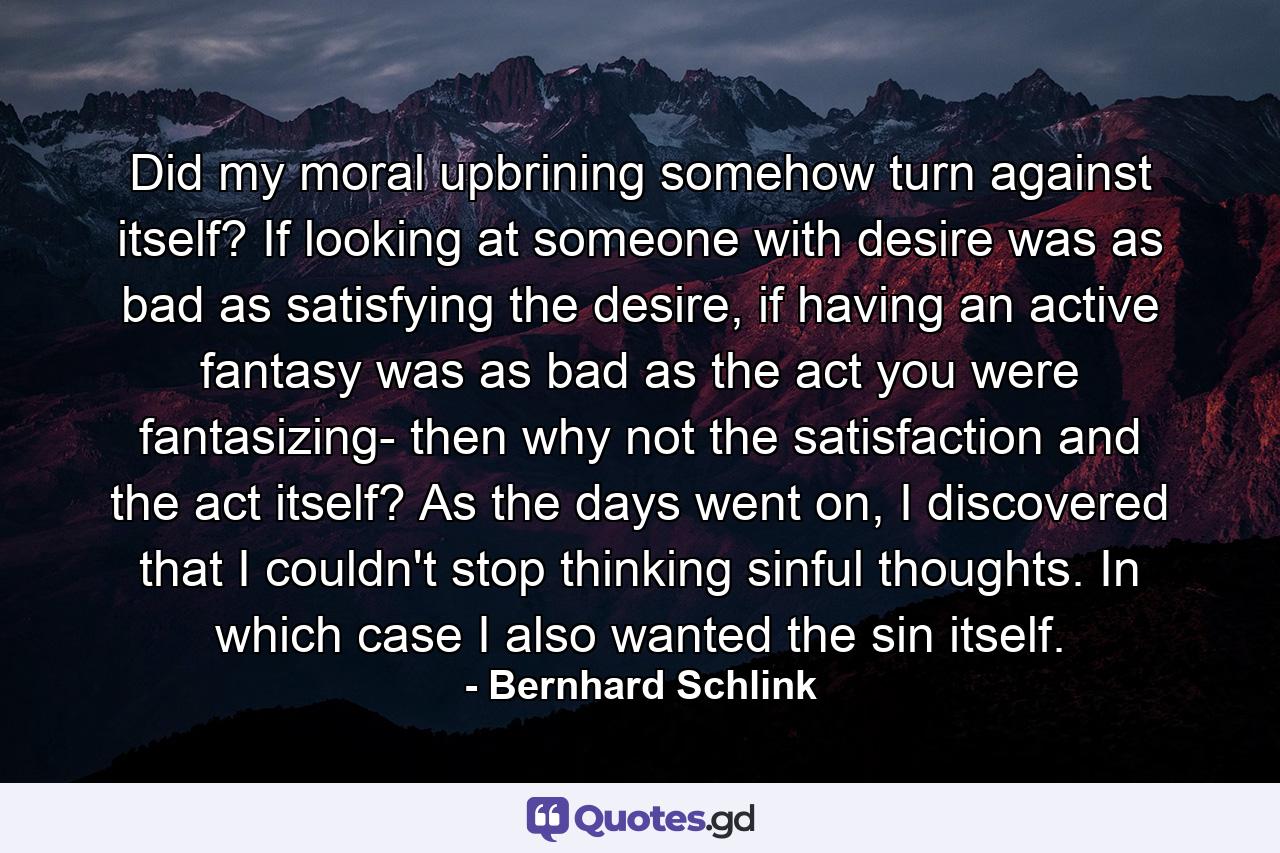 Did my moral upbrining somehow turn against itself? If looking at someone with desire was as bad as satisfying the desire, if having an active fantasy was as bad as the act you were fantasizing- then why not the satisfaction and the act itself? As the days went on, I discovered that I couldn't stop thinking sinful thoughts. In which case I also wanted the sin itself. - Quote by Bernhard Schlink