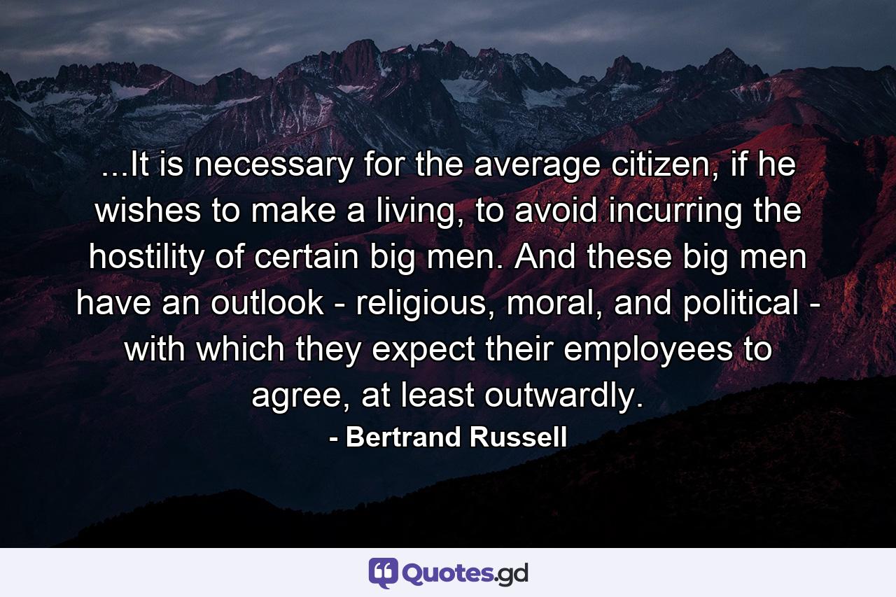 ...It is necessary for the average citizen, if he wishes to make a living, to avoid incurring the hostility of certain big men. And these big men have an outlook - religious, moral, and political - with which they expect their employees to agree, at least outwardly. - Quote by Bertrand Russell