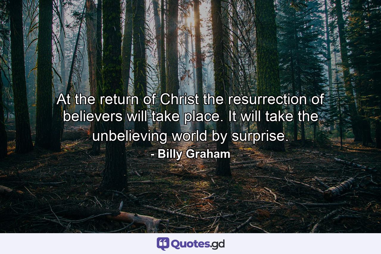 At the return of Christ the resurrection of believers will take place. It will take the unbelieving world by surprise. - Quote by Billy Graham