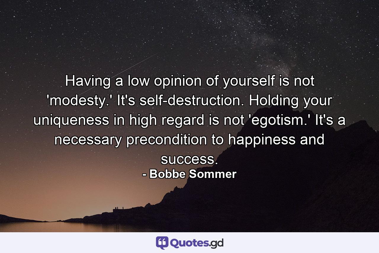 Having a low opinion of yourself is not 'modesty.' It's self-destruction. Holding your uniqueness in high regard is not 'egotism.' It's a necessary precondition to happiness and success. - Quote by Bobbe Sommer