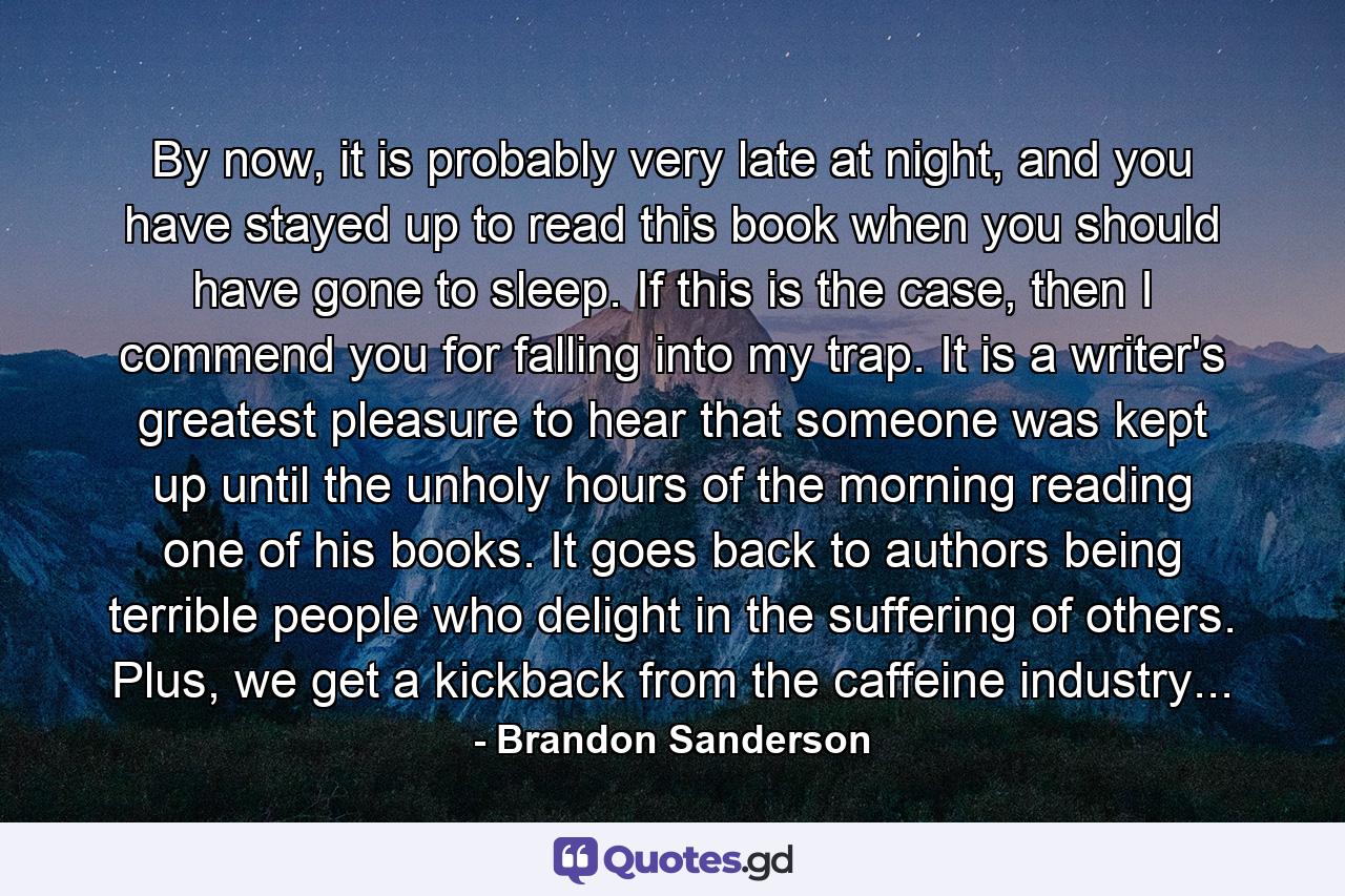 By now, it is probably very late at night, and you have stayed up to read this book when you should have gone to sleep. If this is the case, then I commend you for falling into my trap. It is a writer's greatest pleasure to hear that someone was kept up until the unholy hours of the morning reading one of his books. It goes back to authors being terrible people who delight in the suffering of others. Plus, we get a kickback from the caffeine industry... - Quote by Brandon Sanderson